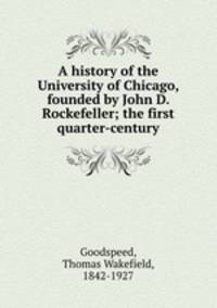 A history of the University of Chicago, founded by John D. Rockefeller; the first quarter-century