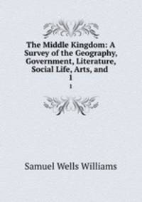 The Middle Kingdom: A Survey of the Geography, Government, Literature, Social Life, Arts, and .. 1