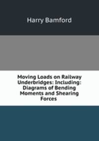 Moving Loads on Railway Underbridges: Including: Diagrams of Bending Moments and Shearing Forces .