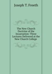 The New Church Doctrine of the Incarnation: Three Lectures Delivered at the New Church College .