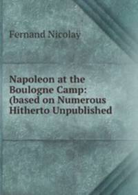 Napoleon at the Boulogne Camp: (based on Numerous Hitherto Unpublished .