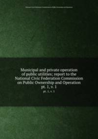 Municipal and private operation of public utilities; report to the National Civic Federation Commission on Public Ownership and Operation. pt. 1, v. 1