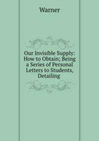 Our Invisible Supply: How to Obtain; Being a Series of Personal Letters to Students, Detailing .