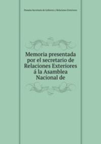 Memoria presentada por el secretario de Relaciones Exteriores a la Asamblea Nacional de.