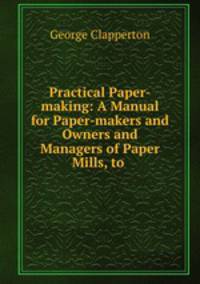 Practical Paper-making: A Manual for Paper-makers and Owners and Managers of Paper Mills, to .