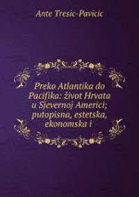 Preko Atlantika do Pacifika: zivot Hrvata u Sjevernoj Americi; putopisna, estetska, ekonomska i .
