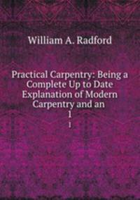 Practical Carpentry: Being a Complete Up to Date Explanation of Modern Carpentry and an .. 1