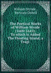 The Poetical Works of William Strode (1600-1645): To which is Added The Floating Island, a Tragi .
