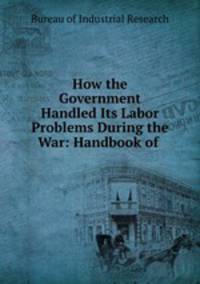 How the Government Handled Its Labor Problems During the War: Handbook of .