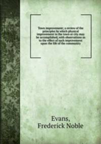 Town improvement; a review of the principles by which physical improvement in the town or city may be accomplished, with observations as to the effect of such improvement upon the life of the community