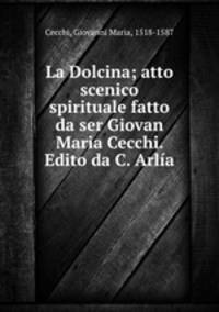 La Dolcina; atto scenico spirituale fatto da ser Giovan Maria Cecchi. Edito da C. Arlia