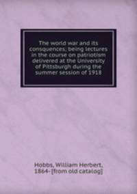 The world war and its consquences; being lectures in the course on patriotism delivered at the University of Pittsburgh during the summer session of 1918