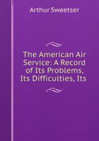 The American Air Service: A Record of Its Problems, Its Difficulties, Its .