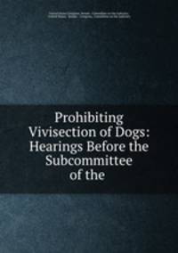 Prohibiting Vivisection of Dogs: Hearings Before the Subcommittee of the .