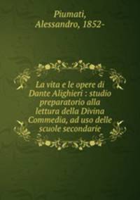 La vita e le opere di Dante Alighieri : studio preparatorio alla lettura della Divina Commedia, ad uso delle scuole secondarie