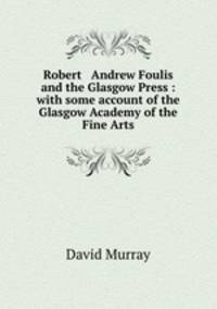 Robert & Andrew Foulis and the Glasgow Press : with some account of the Glasgow Academy of the Fine Arts