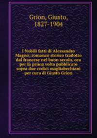 I Nobili fatti di Alessandro Magno; romanzo storico tradotto dal francese nel buon secolo, ora per la prima volta pubblicato sopra due codici magliabechiani per cura di Giusto Grion