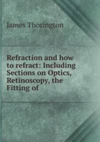 Refraction and how to refract: Including Sections on Optics, Retinoscopy, the Fitting of .