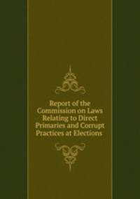 Report of the Commission on Laws Relating to Direct Primaries and Corrupt Practices at Elections .