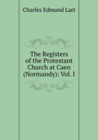 The Registers of the Protestant Church at Caen (Normandy): Vol. I