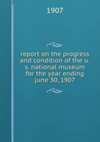 report on the progress and condition of the u.s. national museum for the year ending june 30, 1907