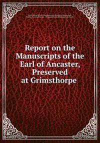 Report on the Manuscripts of the Earl of Ancaster, Preserved at Grimsthorpe .
