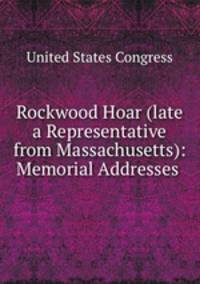 Rockwood Hoar (late a Representative from Massachusetts): Memorial Addresses .