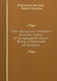The `retraction` of Robert Browne, Father of Congregationalism: Being "a Reproofe of Certeine .