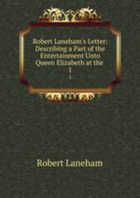 Robert Laneham`s Letter: Describing a Part of the Entertainment Unto Queen Elizabeth at the .. 1