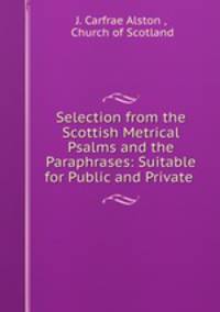 Selection from the Scottish Metrical Psalms and the Paraphrases: Suitable for Public and Private .