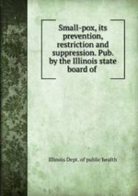 Small-pox, its prevention, restriction and suppression. Pub. by the Illinois state board of .