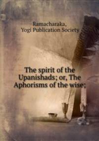 The spirit of the Upanishads; or, The Aphorisms of the wise;