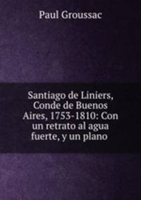 Santiago de Liniers, Conde de Buenos Aires, 1753-1810: Con un retrato al agua fuerte, y un plano .