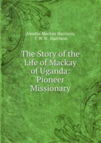 The Story of the Life of Mackay of Uganda: Pioneer Missionary