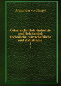 sterreichs Holz-industrie und Holzhandel: Technische, wirtschaftliche und statistische .. 1