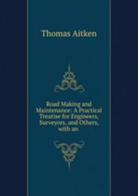 Road Making and Maintenance: A Practical Treatise for Engineers, Surveyors, and Others, with an .