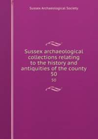 Sussex archaeological collections relating to the history and antiquities of the county. 50