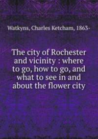 The city of Rochester and vicinity : where to go, how to go, and what to see in and about the flower city