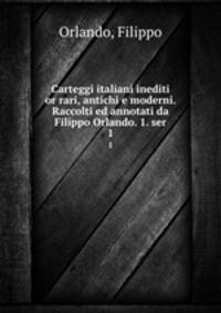 Carteggi italiani inediti or rari, antichi e moderni. Raccolti ed annotati da Filippo Orlando. 1. ser. 1