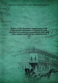 Report of the Monetary commission of the Indianapolis convention of boards of trade, chambers of commerce, commercial clubs, and other similar bodies of the United States. 3-4
