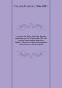 Letter to the Right Hon. the Speaker upon the system of procedure for the trial of controverted elections. Talbot Collection of British Pamphlets