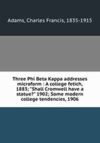 Three Phi Beta Kappa addresses microform : A college fetich, 1883; "Shall Cromwell have a statue?" 1902; Some modern college tendencies, 1906