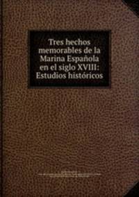 Tres hechos memorables de la Marina Espanola en el siglo XVIII: Estudios historicos