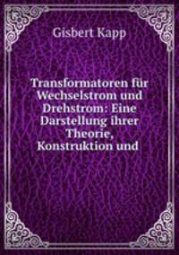 Transformatoren fr Wechselstrom und Drehstrom. Eine Darstellung ihrer Theorie, Konstruktion und Anwendung