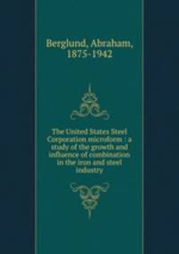 The United States Steel Corporation microform : a study of the growth and influence of combination in the iron and steel industry