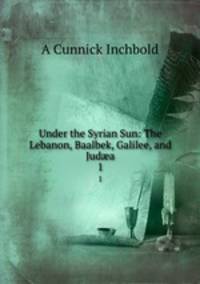 Under the Syrian Sun: The Lebanon, Baalbek, Galilee, and Juda. 1