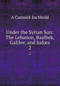 Under the Syrian Sun: The Lebanon, Baalbek, Galilee, and Juda. 2
