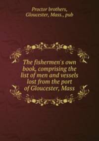 The fishermen`s own book, comprising the list of men and vessels lost from the port of Gloucester, Mass.