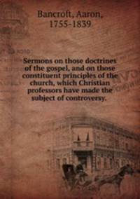 Sermons on those doctrines of the gospel, and on those constituent principles of the church, which Christian professors have made the subject of controversy.