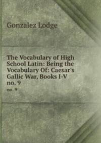 The Vocabulary of High School Latin: Being the Vocabulary Of: Caesar`s Gallic War, Books I-V .. no. 9